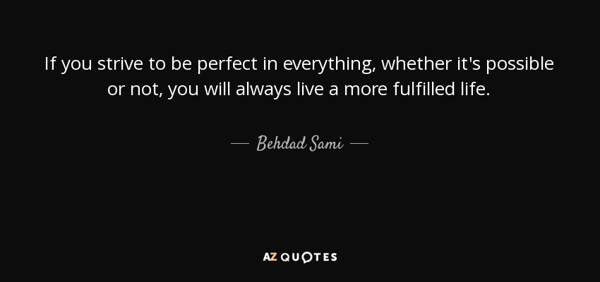 If you strive to be perfect in everything, whether it's possible or not, you will always live a more fulfilled life. - Behdad Sami