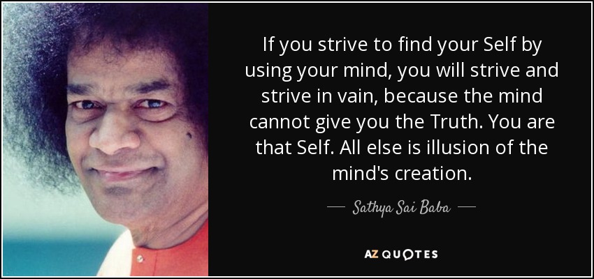 If you strive to find your Self by using your mind, you will strive and strive in vain, because the mind cannot give you the Truth. You are that Self. All else is illusion of the mind's creation. - Sathya Sai Baba
