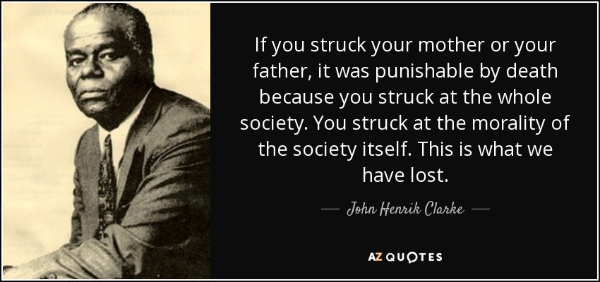 If you struck your mother or your father, it was punishable by death because you struck at the whole society. You struck at the morality of the society itself. This is what we have lost. - John Henrik Clarke
