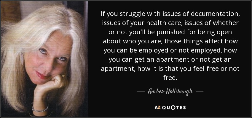 If you struggle with issues of documentation, issues of your health care, issues of whether or not you'll be punished for being open about who you are, those things affect how you can be employed or not employed, how you can get an apartment or not get an apartment, how it is that you feel free or not free. - Amber Hollibaugh