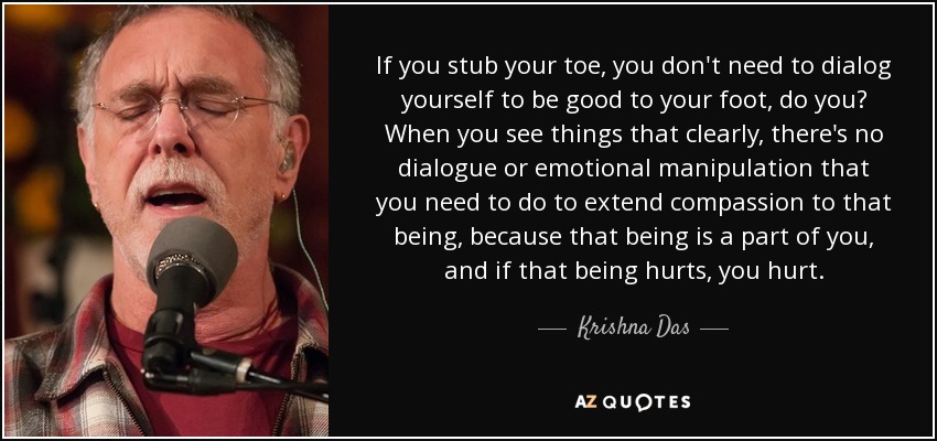 If you stub your toe, you don't need to dialog yourself to be good to your foot, do you? When you see things that clearly, there's no dialogue or emotional manipulation that you need to do to extend compassion to that being, because that being is a part of you, and if that being hurts, you hurt. - Krishna Das