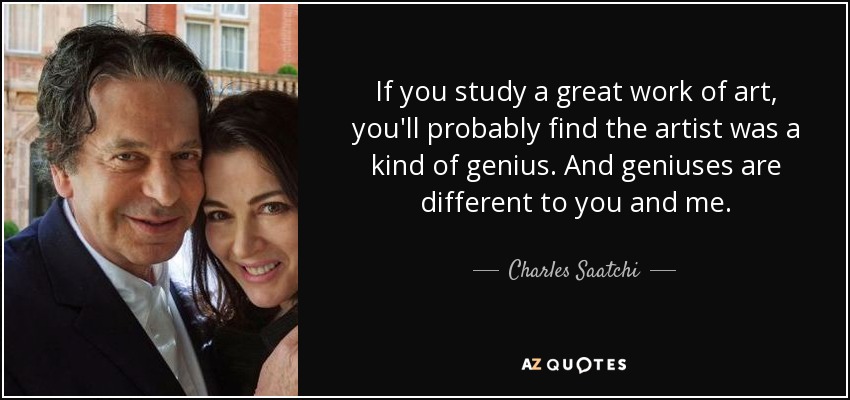 If you study a great work of art, you'll probably find the artist was a kind of genius. And geniuses are different to you and me. - Charles Saatchi
