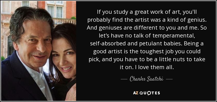 If you study a great work of art, you'll probably find the artist was a kind of genius. And geniuses are different to you and me. So let's have no talk of temperamental, self-absorbed and petulant babies. Being a good artist is the toughest job you could pick, and you have to be a little nuts to take it on. I love them all. - Charles Saatchi