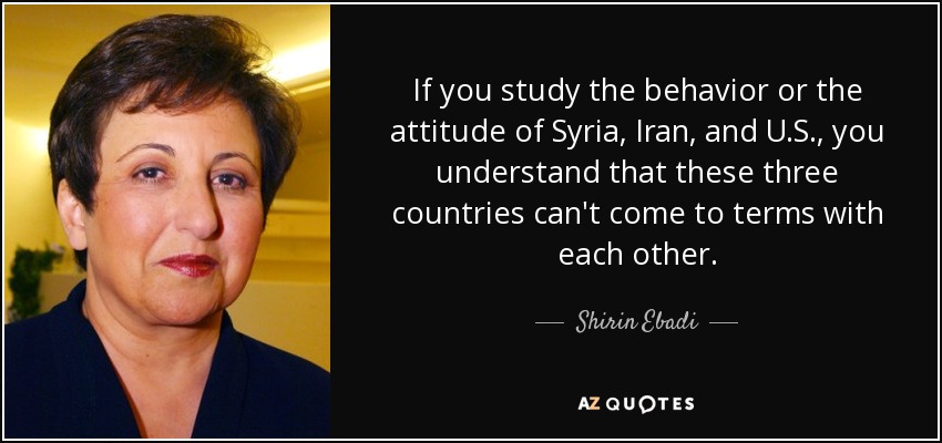 If you study the behavior or the attitude of Syria, Iran, and U.S., you understand that these three countries can't come to terms with each other. - Shirin Ebadi