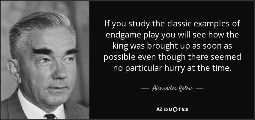 If you study the classic examples of endgame play you will see how the king was brought up as soon as possible even though there seemed no particular hurry at the time. - Alexander Kotov