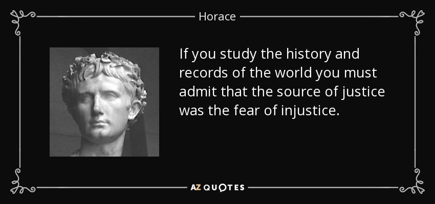 If you study the history and records of the world you must admit that the source of justice was the fear of injustice. - Horace
