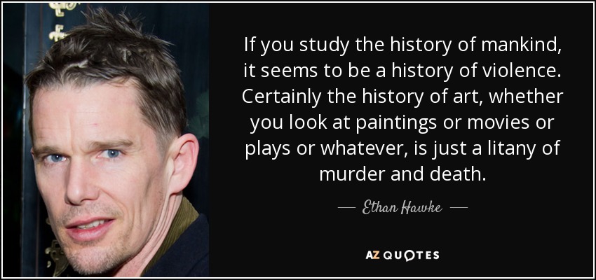 If you study the history of mankind, it seems to be a history of violence. Certainly the history of art, whether you look at paintings or movies or plays or whatever, is just a litany of murder and death. - Ethan Hawke