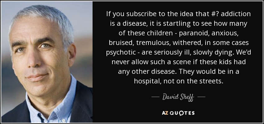 If you subscribe to the idea that #‎ addiction is a disease, it is startling to see how many of these children - paranoid, anxious, bruised, tremulous, withered, in some cases psychotic - are seriously ill, slowly dying. We'd never allow such a scene if these kids had any other disease. They would be in a hospital, not on the streets. - David Sheff