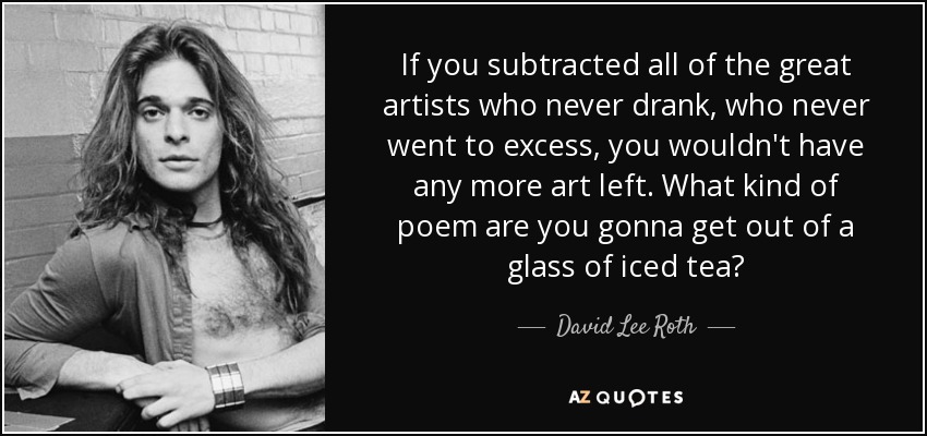 If you subtracted all of the great artists who never drank, who never went to excess, you wouldn't have any more art left. What kind of poem are you gonna get out of a glass of iced tea? - David Lee Roth
