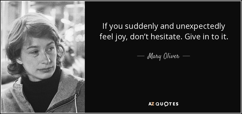 If you suddenly and unexpectedly feel joy, don’t hesitate. Give in to it. - Mary Oliver