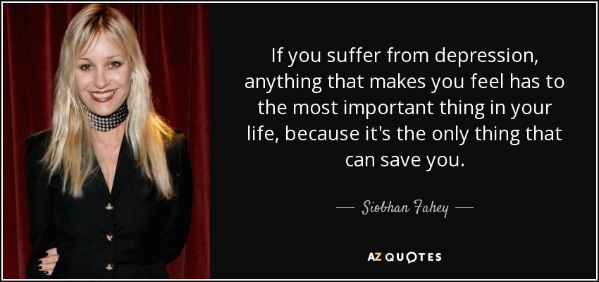 If you suffer from depression, anything that makes you feel has to the most important thing in your life, because it's the only thing that can save you. - Siobhan Fahey