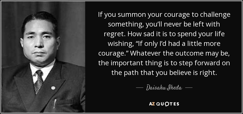 If you summon your courage to challenge something, you’ll never be left with regret. How sad it is to spend your life wishing, “If only I’d had a little more courage.” Whatever the outcome may be, the important thing is to step forward on the path that you believe is right. - Daisaku Ikeda