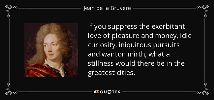 If you suppress the exorbitant love of pleasure and money, idle curiosity, iniquitous pursuits and wanton mirth, what a stillness would there be in the greatest cities. - Jean de la Bruyere