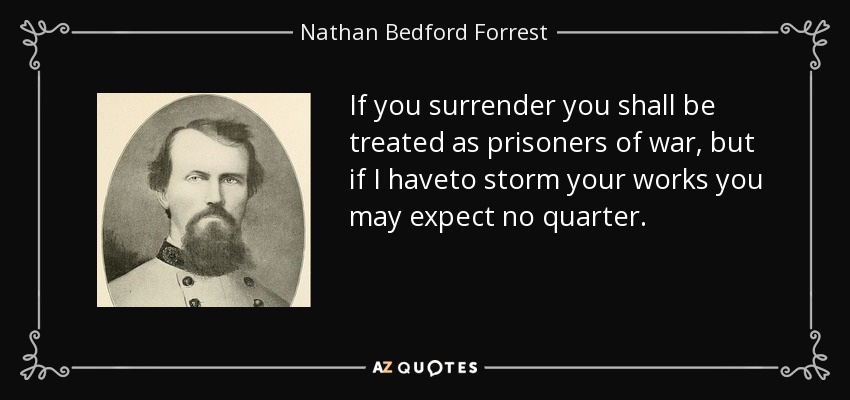 If you surrender you shall be treated as prisoners of war, but if I haveto storm your works you may expect no quarter. - Nathan Bedford Forrest