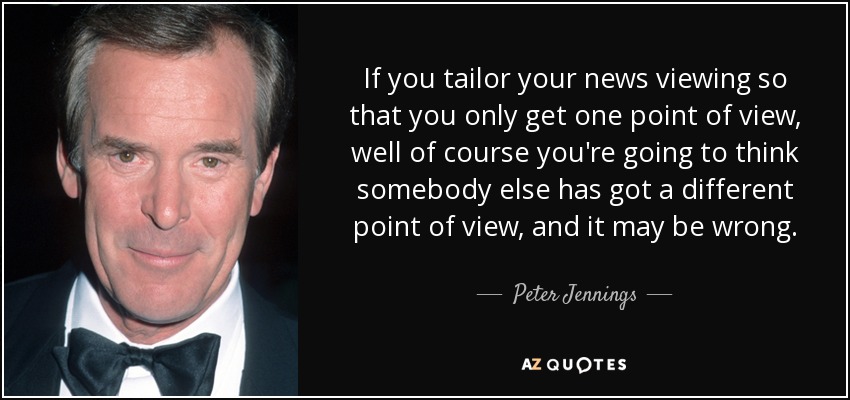 If you tailor your news viewing so that you only get one point of view, well of course you're going to think somebody else has got a different point of view, and it may be wrong. - Peter Jennings