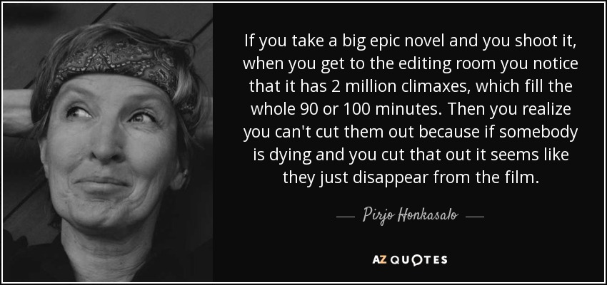 If you take a big epic novel and you shoot it, when you get to the editing room you notice that it has 2 million climaxes, which fill the whole 90 or 100 minutes. Then you realize you can't cut them out because if somebody is dying and you cut that out it seems like they just disappear from the film. - Pirjo Honkasalo