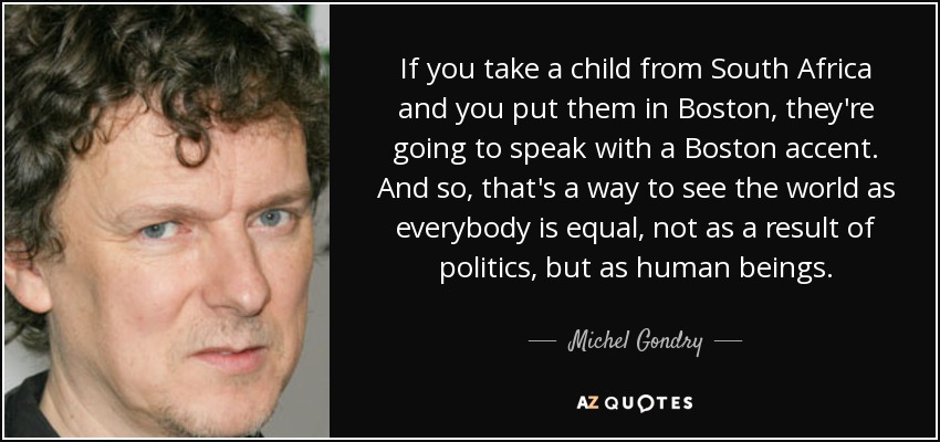 If you take a child from South Africa and you put them in Boston, they're going to speak with a Boston accent. And so, that's a way to see the world as everybody is equal, not as a result of politics, but as human beings. - Michel Gondry