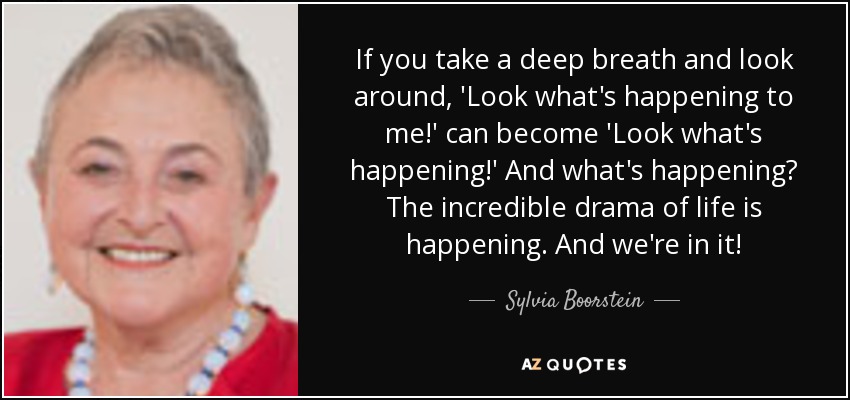 If you take a deep breath and look around, 'Look what's happening to me!' can become 'Look what's happening!' And what's happening? The incredible drama of life is happening. And we're in it! - Sylvia Boorstein