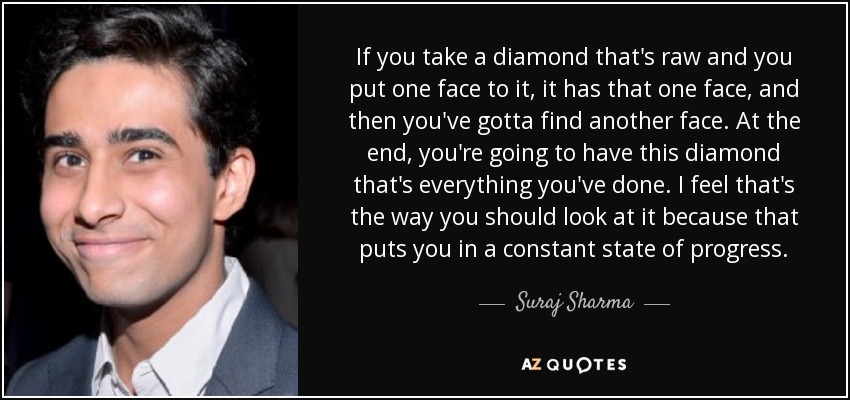 If you take a diamond that's raw and you put one face to it, it has that one face, and then you've gotta find another face. At the end, you're going to have this diamond that's everything you've done. I feel that's the way you should look at it because that puts you in a constant state of progress. - Suraj Sharma