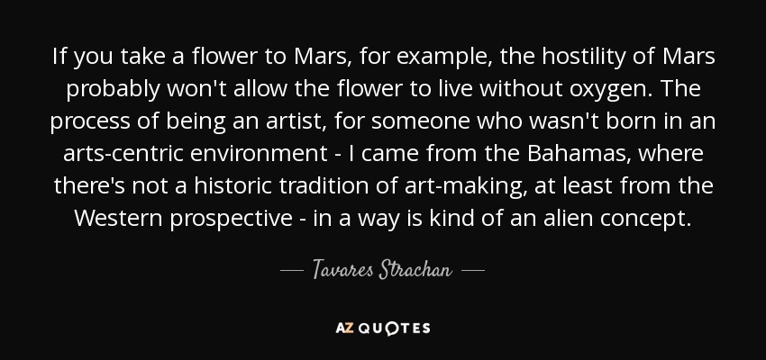 If you take a flower to Mars, for example, the hostility of Mars probably won't allow the flower to live without oxygen. The process of being an artist, for someone who wasn't born in an arts-centric environment - I came from the Bahamas, where there's not a historic tradition of art-making, at least from the Western prospective - in a way is kind of an alien concept. - Tavares Strachan