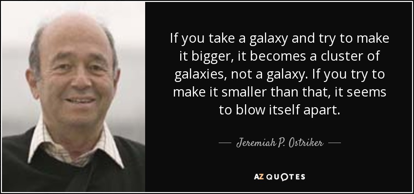 If you take a galaxy and try to make it bigger, it becomes a cluster of galaxies, not a galaxy. If you try to make it smaller than that, it seems to blow itself apart. - Jeremiah P. Ostriker