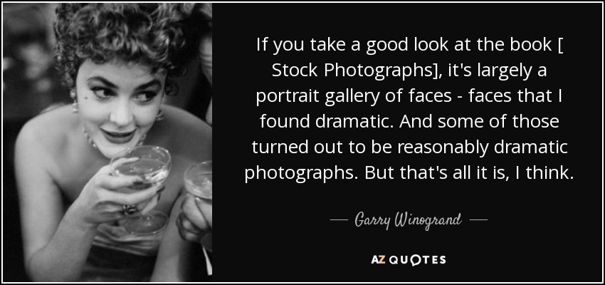 If you take a good look at the book [ Stock Photographs], it's largely a portrait gallery of faces - faces that I found dramatic. And some of those turned out to be reasonably dramatic photographs. But that's all it is, I think. - Garry Winogrand