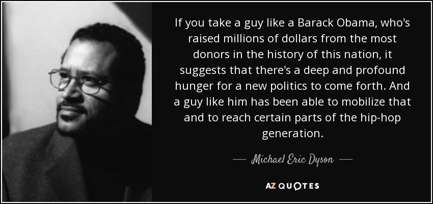 If you take a guy like a Barack Obama, who's raised millions of dollars from the most donors in the history of this nation, it suggests that there's a deep and profound hunger for a new politics to come forth. And a guy like him has been able to mobilize that and to reach certain parts of the hip-hop generation. - Michael Eric Dyson