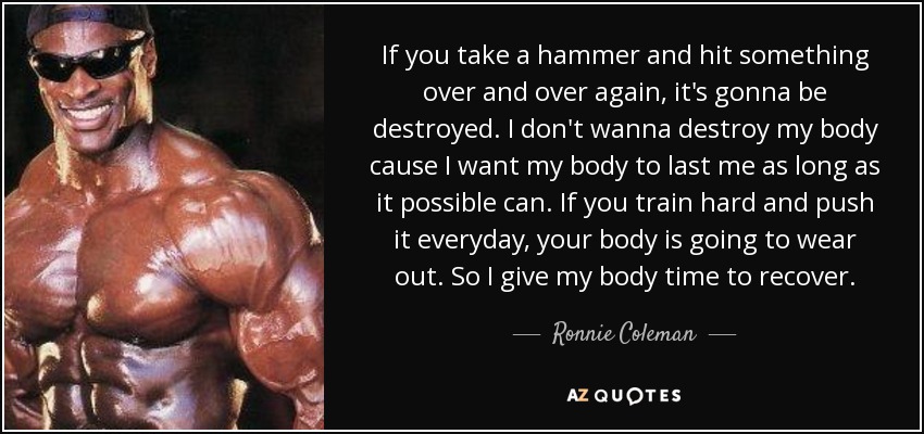 If you take a hammer and hit something over and over again, it's gonna be destroyed. I don't wanna destroy my body cause I want my body to last me as long as it possible can. If you train hard and push it everyday, your body is going to wear out. So I give my body time to recover. - Ronnie Coleman