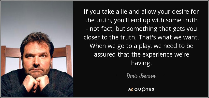 If you take a lie and allow your desire for the truth, you'll end up with some truth - not fact, but something that gets you closer to the truth. That's what we want. When we go to a play, we need to be assured that the experience we're having. - Denis Johnson