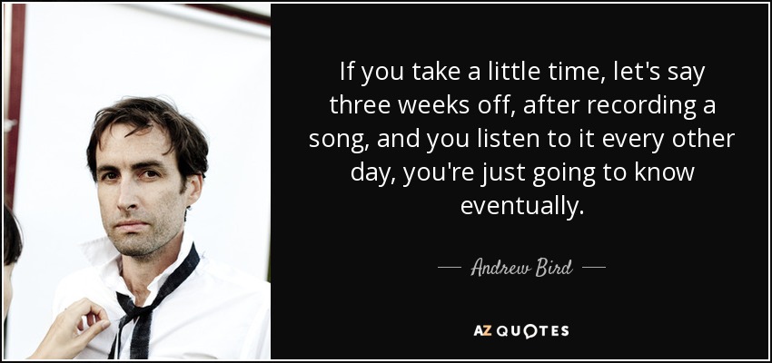 If you take a little time, let's say three weeks off, after recording a song, and you listen to it every other day, you're just going to know eventually. - Andrew Bird