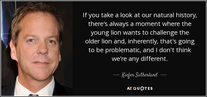 If you take a look at our natural history, there's always a moment where the young lion wants to challenge the older lion and, inherently, that's going to be problematic, and I don't think we're any different. - Kiefer Sutherland