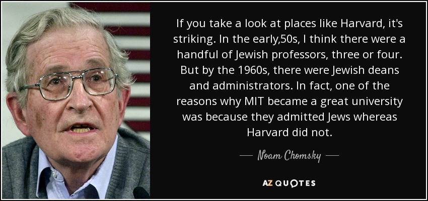 If you take a look at places like Harvard, it's striking. In the early ,50s, I think there were a handful of Jewish professors, three or four. But by the 1960s, there were Jewish deans and administrators. In fact, one of the reasons why MIT became a great university was because they admitted Jews whereas Harvard did not. - Noam Chomsky