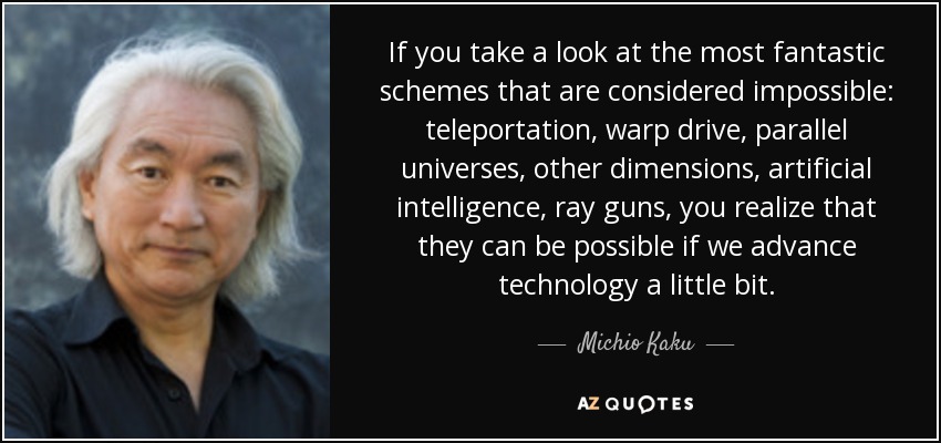 If you take a look at the most fantastic schemes that are considered impossible: teleportation, warp drive, parallel universes, other dimensions, artificial intelligence, ray guns, you realize that they can be possible if we advance technology a little bit. - Michio Kaku