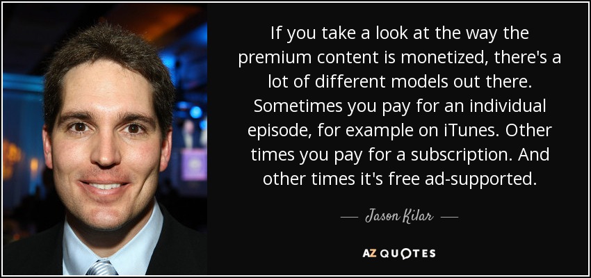 If you take a look at the way the premium content is monetized, there's a lot of different models out there. Sometimes you pay for an individual episode, for example on iTunes. Other times you pay for a subscription. And other times it's free ad-supported. - Jason Kilar