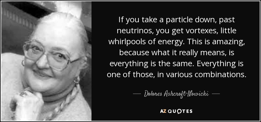 If you take a particle down, past neutrinos, you get vortexes, little whirlpools of energy. This is amazing, because what it really means, is everything is the same. Everything is one of those, in various combinations. - Dolores Ashcroft-Nowicki