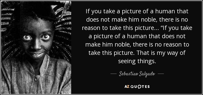 If you take a picture of a human that does not make him noble, there is no reason to take this picture... “If you take a picture of a human that does not make him noble, there is no reason to take this picture. That is my way of seeing things. - Sebastiao Salgado