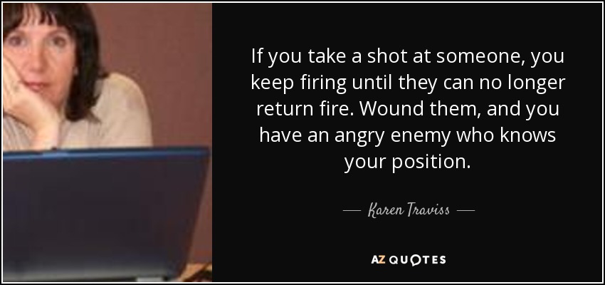 If you take a shot at someone, you keep firing until they can no longer return fire. Wound them, and you have an angry enemy who knows your position. - Karen Traviss
