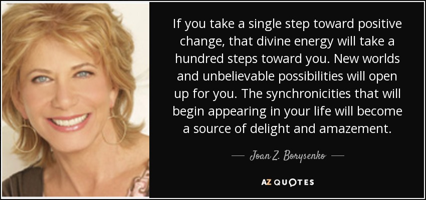 If you take a single step toward positive change, that divine energy will take a hundred steps toward you. New worlds and unbelievable possibilities will open up for you. The synchronicities that will begin appearing in your life will become a source of delight and amazement. - Joan Z. Borysenko