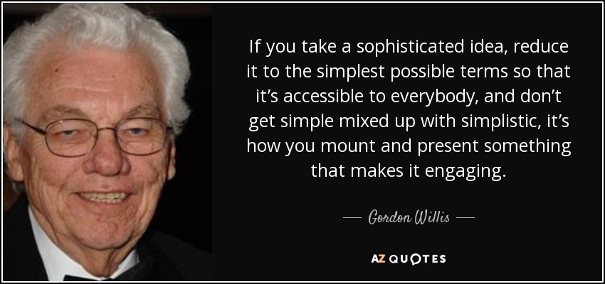 If you take a sophisticated idea, reduce it to the simplest possible terms so that it’s accessible to everybody, and don’t get simple mixed up with simplistic, it’s how you mount and present something that makes it engaging. - Gordon Willis