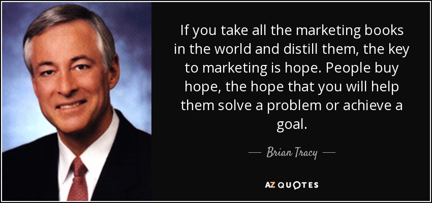 If you take all the marketing books in the world and distill them, the key to marketing is hope. People buy hope, the hope that you will help them solve a problem or achieve a goal. - Brian Tracy