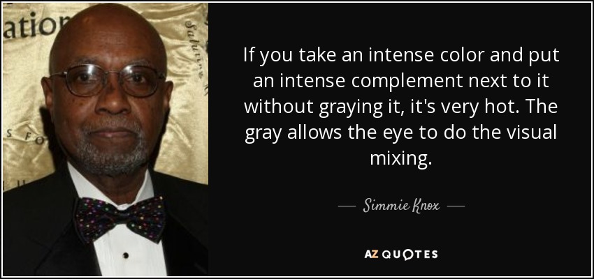 If you take an intense color and put an intense complement next to it without graying it, it's very hot. The gray allows the eye to do the visual mixing. - Simmie Knox