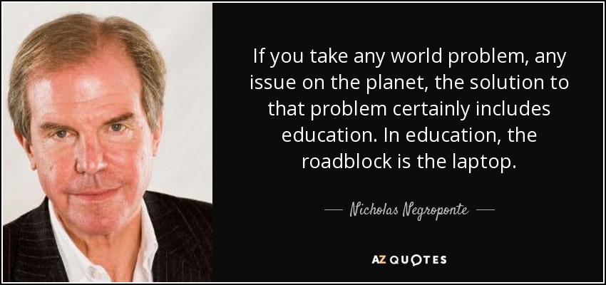 If you take any world problem, any issue on the planet, the solution to that problem certainly includes education. In education, the roadblock is the laptop. - Nicholas Negroponte