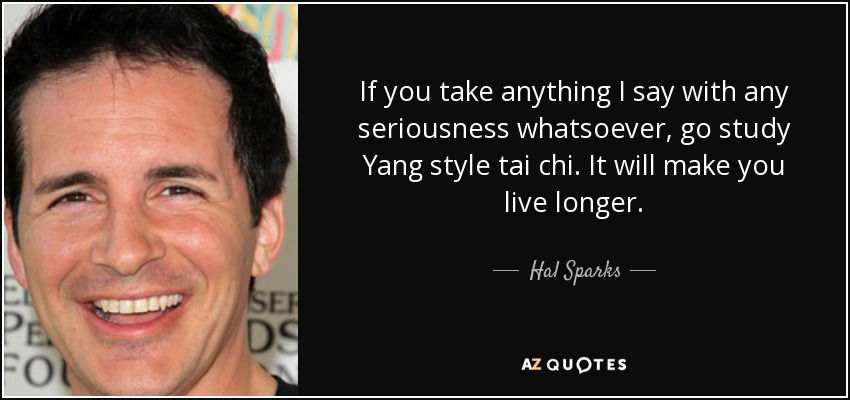 If you take anything I say with any seriousness whatsoever, go study Yang style tai chi. It will make you live longer. - Hal Sparks