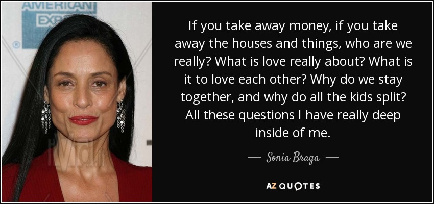 If you take away money, if you take away the houses and things, who are we really? What is love really about? What is it to love each other? Why do we stay together, and why do all the kids split? All these questions I have really deep inside of me. - Sonia Braga