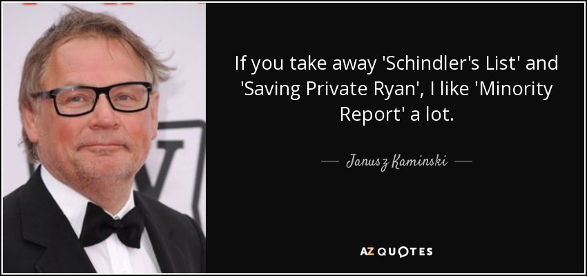 If you take away 'Schindler's List' and 'Saving Private Ryan', I like 'Minority Report' a lot. - Janusz Kaminski