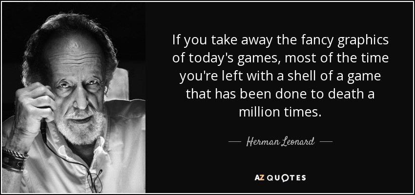 If you take away the fancy graphics of today's games, most of the time you're left with a shell of a game that has been done to death a million times. - Herman Leonard