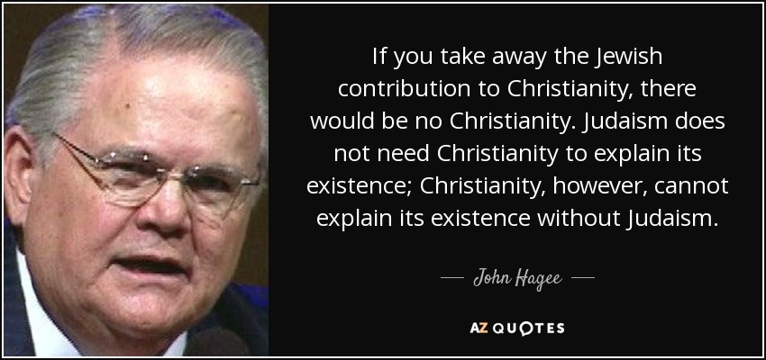 If you take away the Jewish contribution to Christianity, there would be no Christianity. Judaism does not need Christianity to explain its existence; Christianity, however, cannot explain its existence without Judaism. - John Hagee