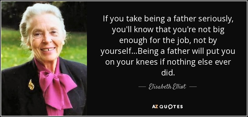 If you take being a father seriously, you'll know that you're not big enough for the job, not by yourself...Being a father will put you on your knees if nothing else ever did. - Elisabeth Elliot