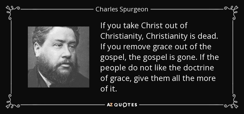 If you take Christ out of Christianity, Christianity is dead. If you remove grace out of the gospel, the gospel is gone. If the people do not like the doctrine of grace, give them all the more of it. - Charles Spurgeon