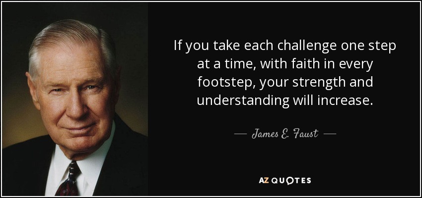 If you take each challenge one step at a time, with faith in every footstep, your strength and understanding will increase. - James E. Faust